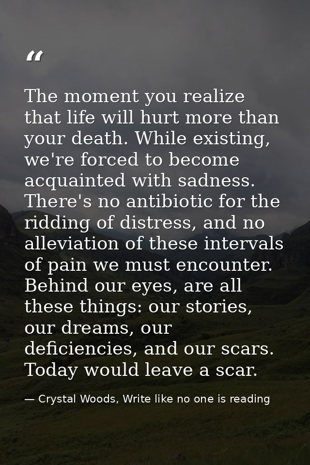 The moment you realize that life will hurt more than your death. While existing, we're forced to become acquainted with  — Crystal Woods, Write like no one is reading