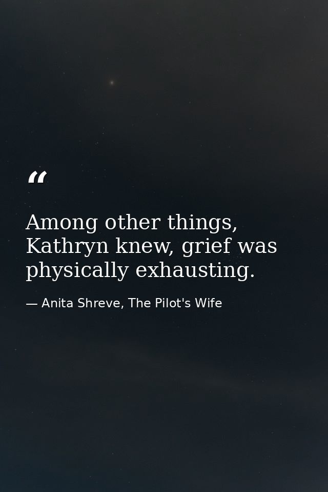 Among other things, Kathryn knew, grief was physically exhausting. — Anita Shreve, The Pilot's Wife