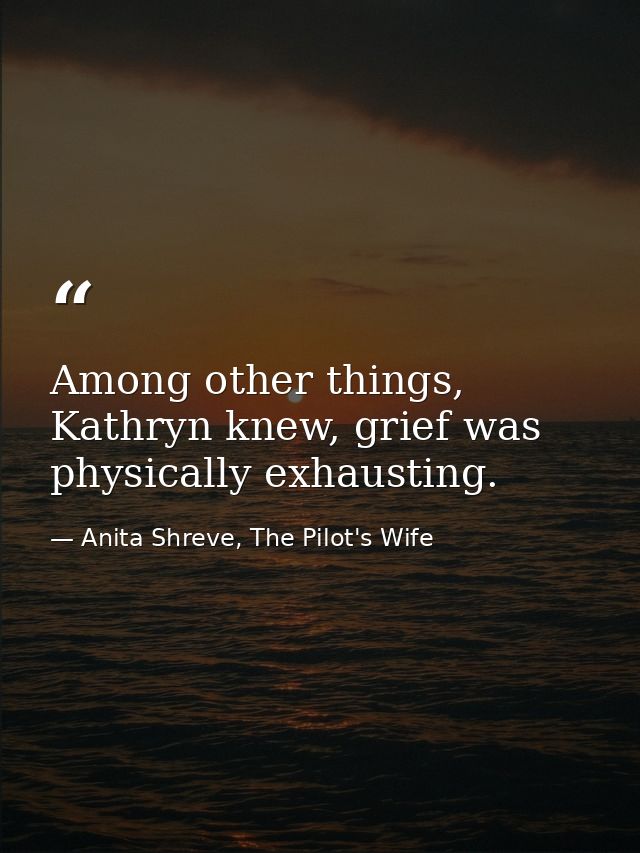 Among other things, Kathryn knew, grief was physically exhausting. — Anita Shreve, The Pilot's Wife
