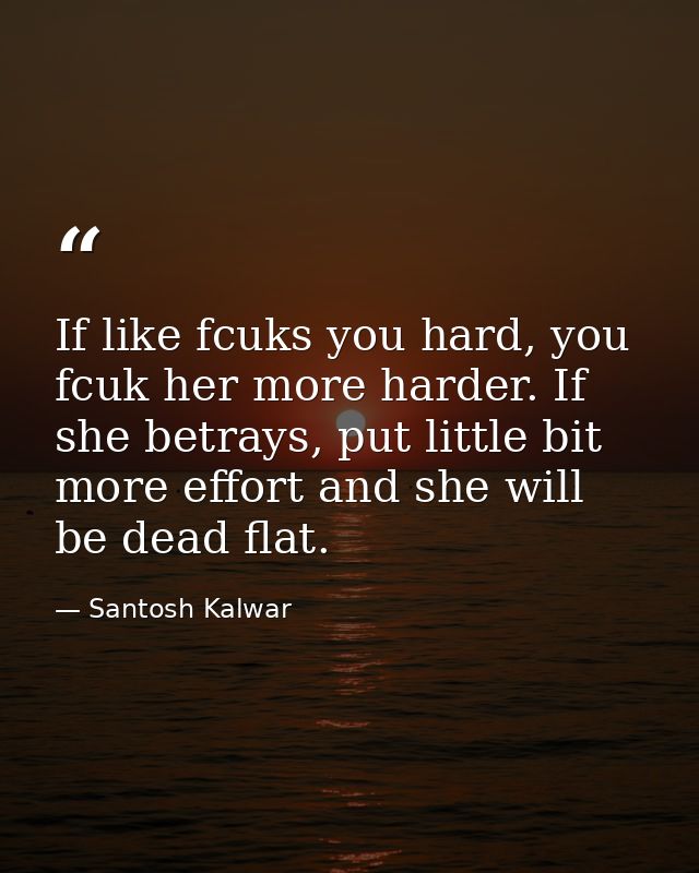 If like fcuks you hard, you fcuk her more harder. If she betrays, put little bit more effort and she will be dead flat. — Santosh Kalwar