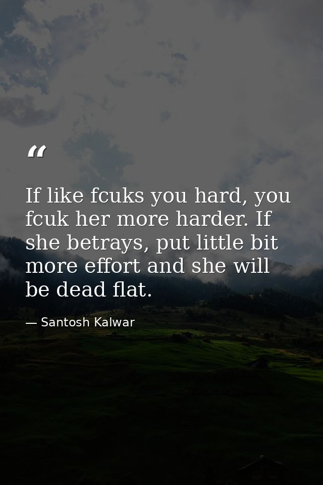 If like fcuks you hard, you fcuk her more harder. If she betrays, put little bit more effort and she will be dead flat. — Santosh Kalwar