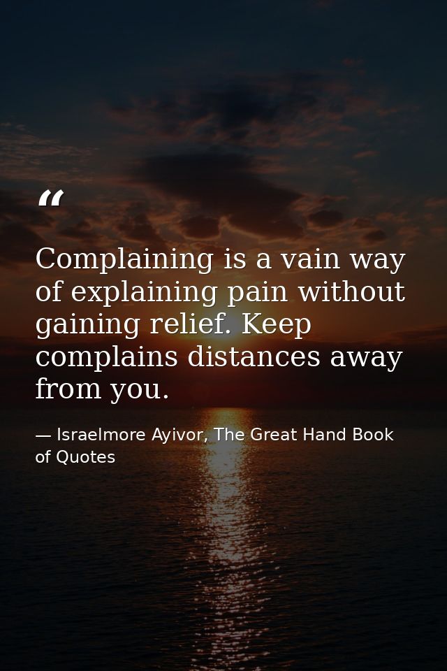 Complaining is a vain way of explaining pain without gaining relief. Keep complains distances away from you. — Israelmore Ayivor, The Great Hand Book of Quotes