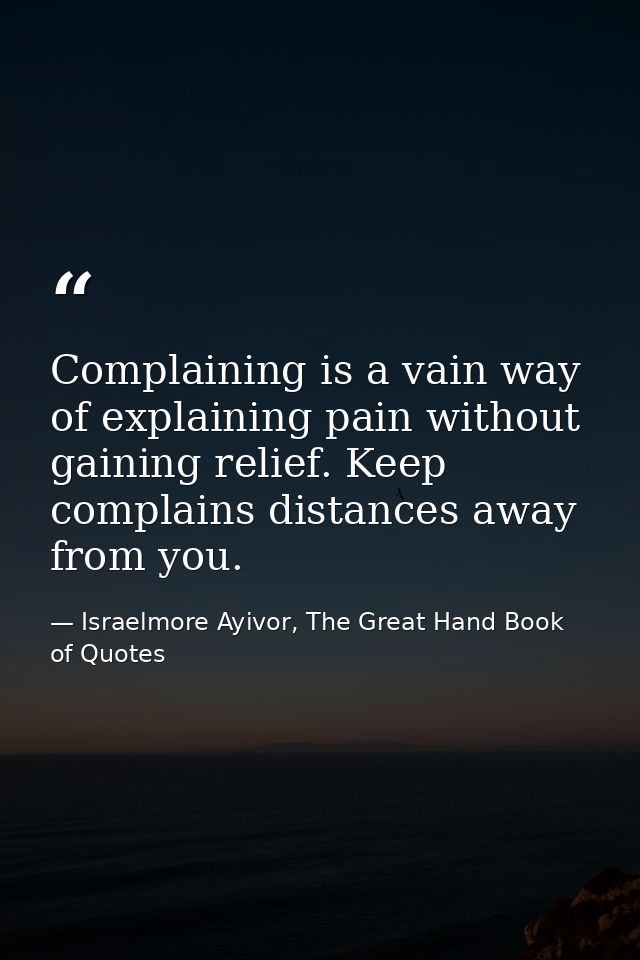 Complaining is a vain way of explaining pain without gaining relief. Keep complains distances away from you. — Israelmore Ayivor, The Great Hand Book of Quotes