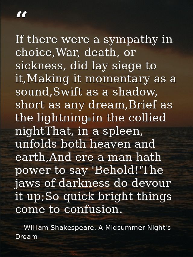 If there were a sympathy in choice,War, death, or sickness, did lay siege to it,Making it momentary as a sound,Swift as  — William Shakespeare, A Midsummer Night's Dream