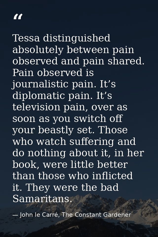 Tessa distinguished absolutely between pain observed and pain shared. Pain observed is journalistic pain. It’s diplomati — John le Carré, The Constant Gardener