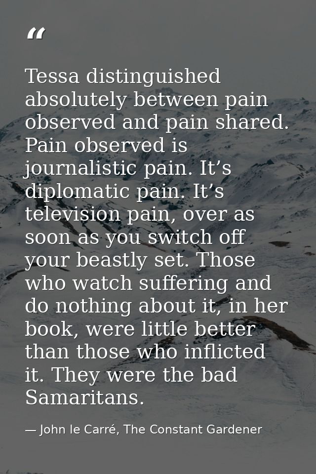 Tessa distinguished absolutely between pain observed and pain shared. Pain observed is journalistic pain. It’s diplomati — John le Carré, The Constant Gardener