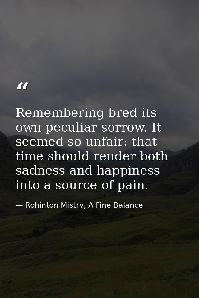 Remembering bred its own peculiar sorrow. It seemed so unfair: that time should render both sadness and happiness into a — Rohinton Mistry, A Fine Balance