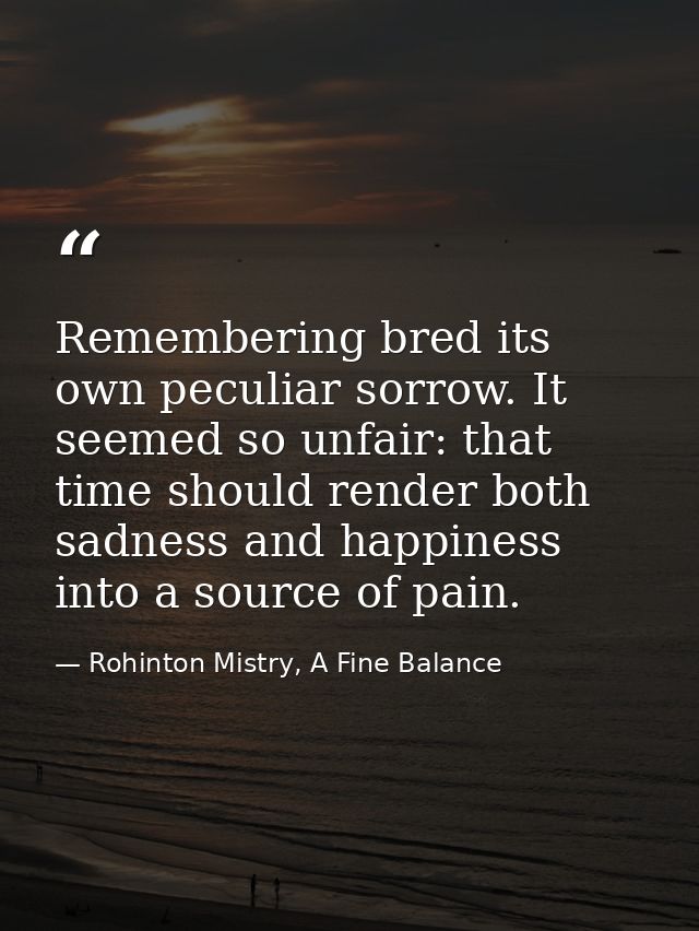 Remembering bred its own peculiar sorrow. It seemed so unfair: that time should render both sadness and happiness into a — Rohinton Mistry, A Fine Balance