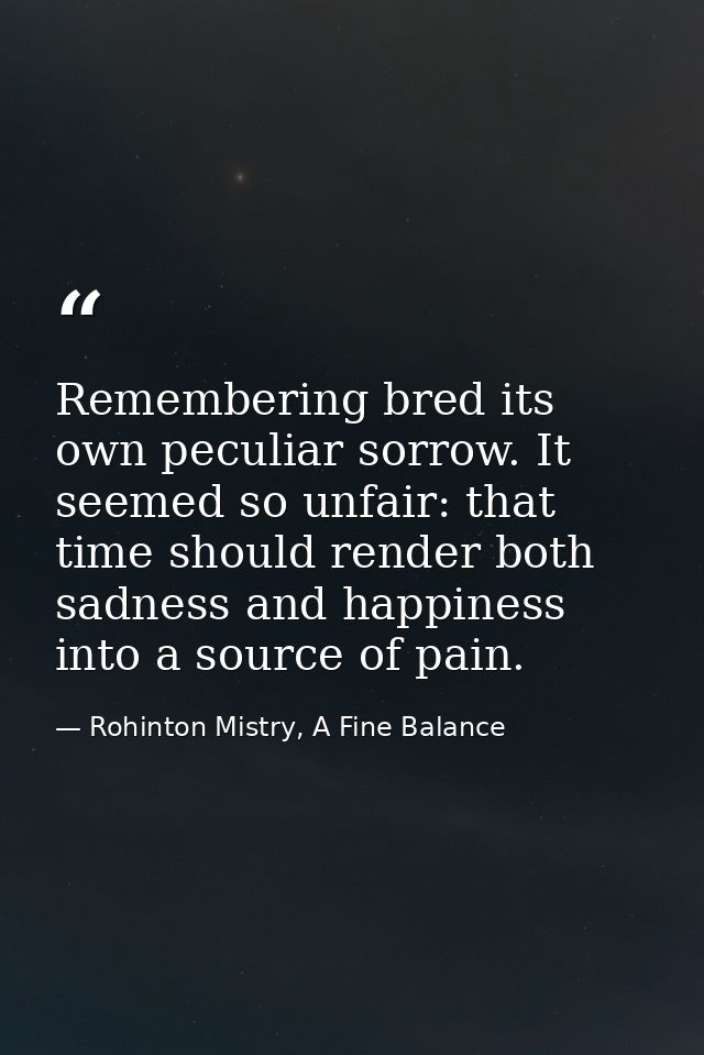 Remembering bred its own peculiar sorrow. It seemed so unfair: that time should render both sadness and happiness into a — Rohinton Mistry, A Fine Balance