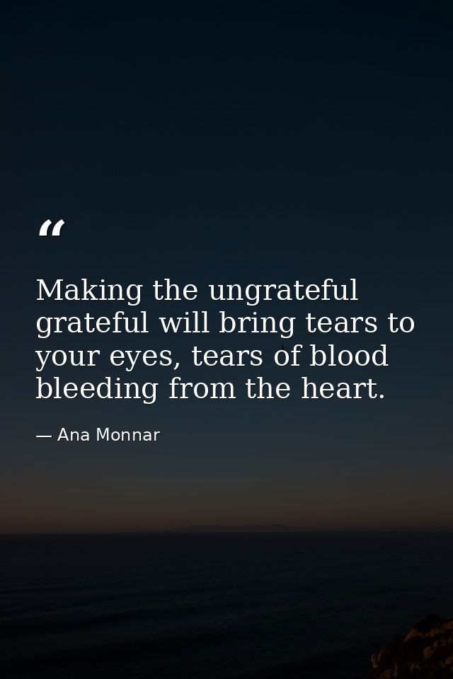 Making the ungrateful grateful will bring tears to your eyes, tears of blood bleeding from the heart. — Ana Monnar