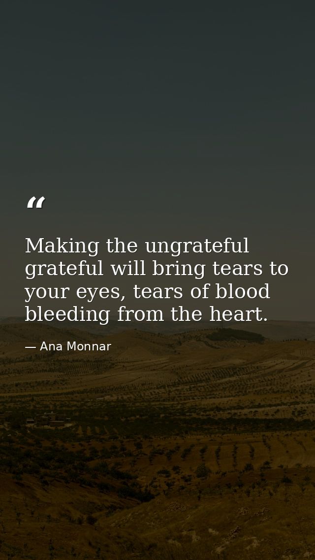 Making the ungrateful grateful will bring tears to your eyes, tears of blood bleeding from the heart. — Ana Monnar