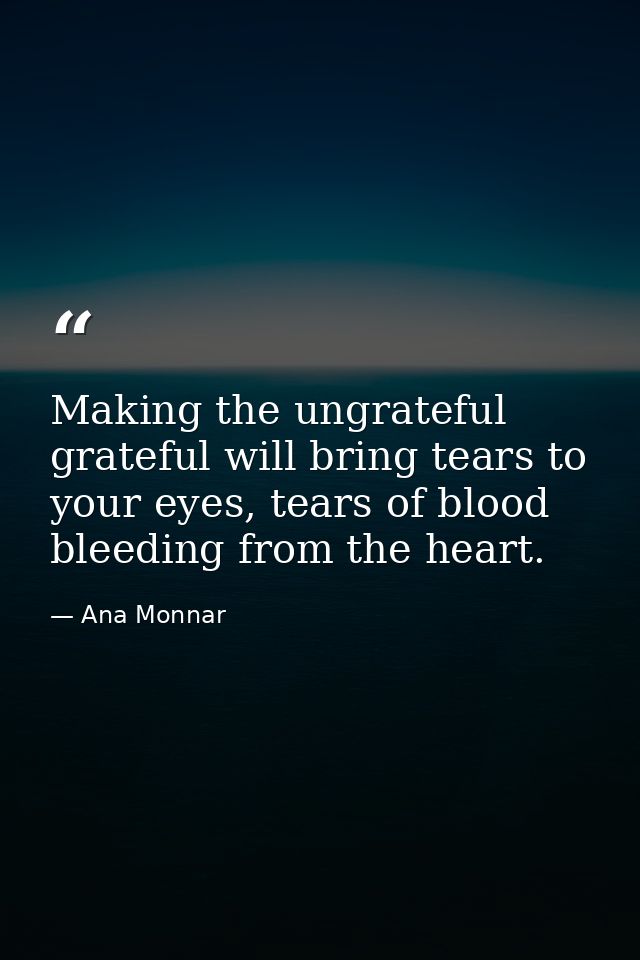 Making the ungrateful grateful will bring tears to your eyes, tears of blood bleeding from the heart. — Ana Monnar