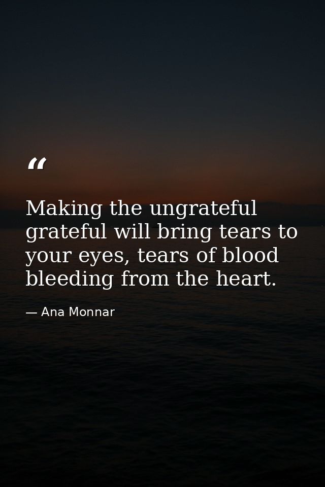 Making the ungrateful grateful will bring tears to your eyes, tears of blood bleeding from the heart. — Ana Monnar