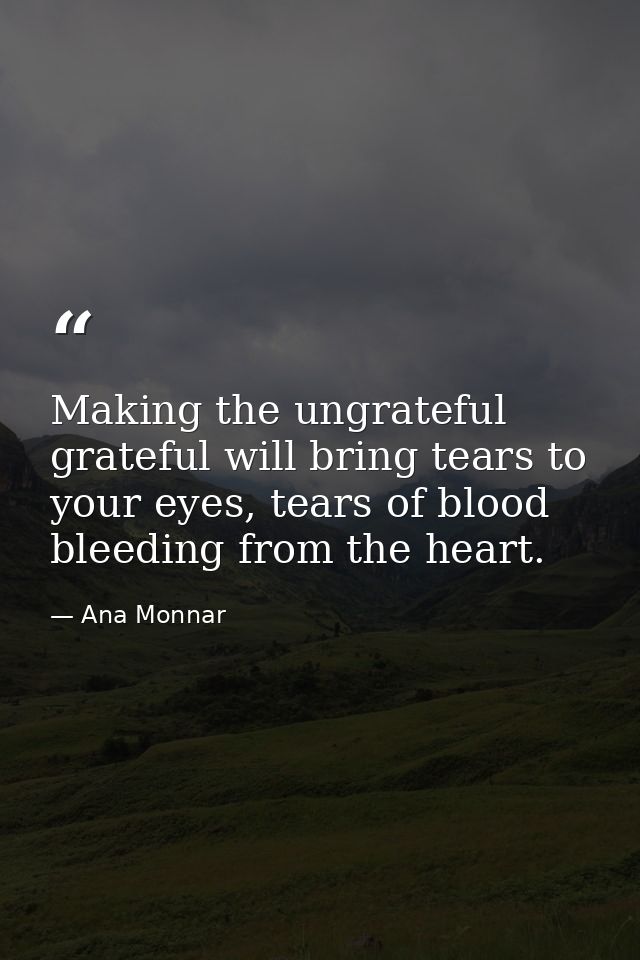 Making the ungrateful grateful will bring tears to your eyes, tears of blood bleeding from the heart. — Ana Monnar