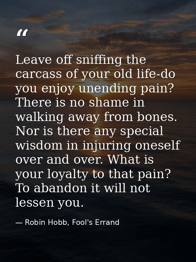 Leave off sniffing the carcass of your old life-do you enjoy unending pain? There is no shame in walking away from bones — Robin Hobb, Fool's Errand
