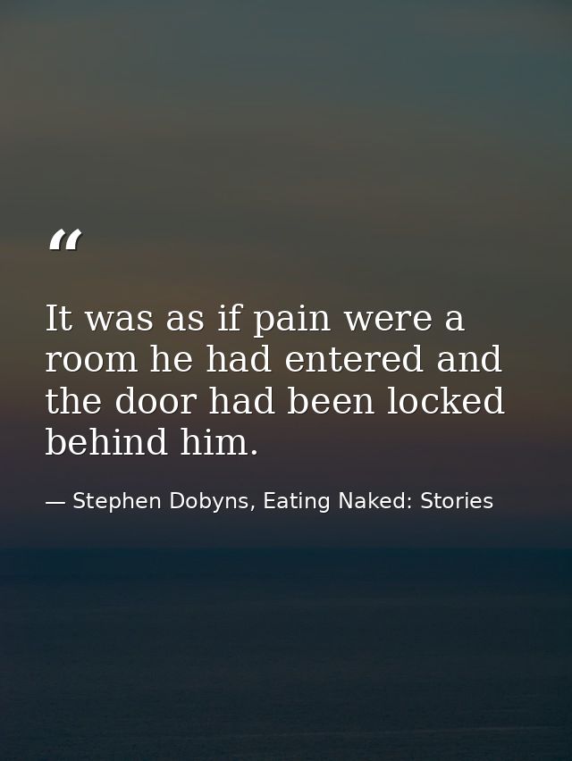 It was as if pain were a room he had entered and the door had been locked behind him. — Stephen Dobyns, Eating Naked: Stories