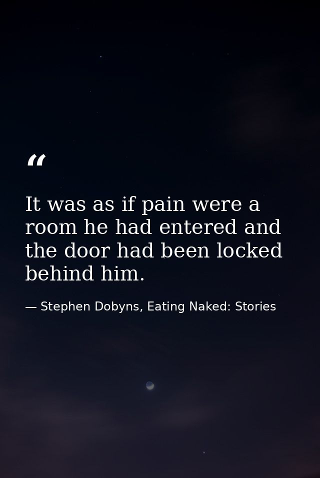 It was as if pain were a room he had entered and the door had been locked behind him. — Stephen Dobyns, Eating Naked: Stories