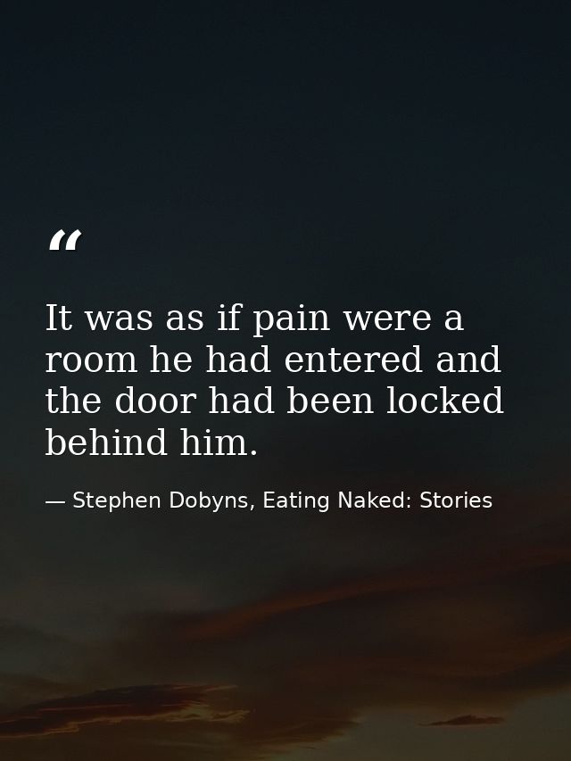 It was as if pain were a room he had entered and the door had been locked behind him. — Stephen Dobyns, Eating Naked: Stories