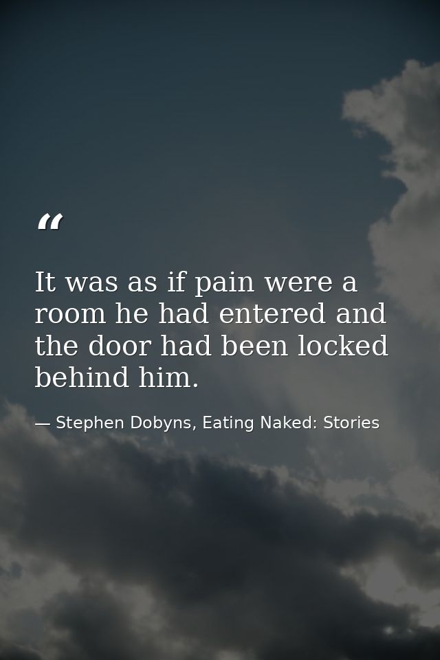 It was as if pain were a room he had entered and the door had been locked behind him. — Stephen Dobyns, Eating Naked: Stories