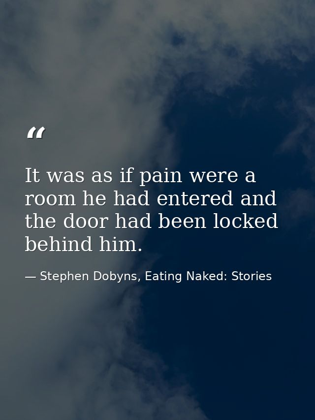 It was as if pain were a room he had entered and the door had been locked behind him. — Stephen Dobyns, Eating Naked: Stories