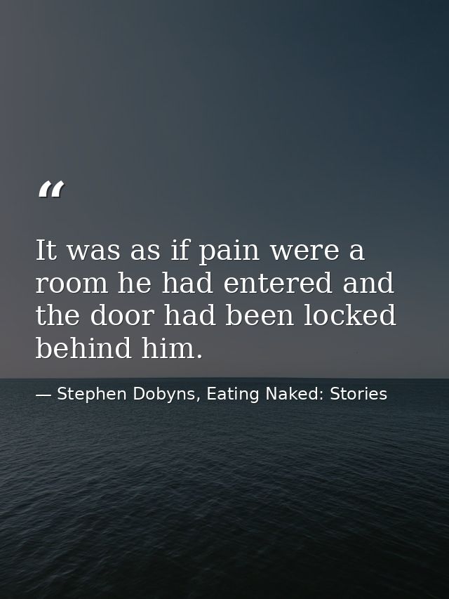 It was as if pain were a room he had entered and the door had been locked behind him. — Stephen Dobyns, Eating Naked: Stories