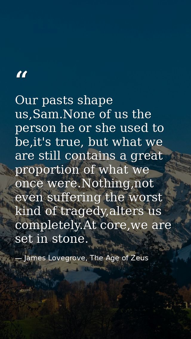 Our pasts shape us,Sam.None of us the person he or she used to be,it's true, but what we are still contains a great prop — James Lovegrove, The Age of Zeus