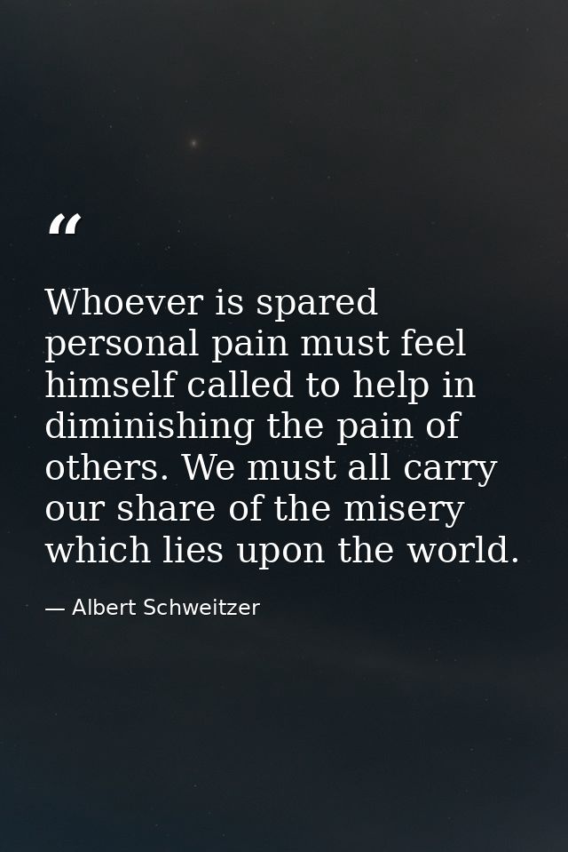 Whoever is spared personal pain must feel himself called to help in diminishing the pain of others. We must all carry ou — Albert Schweitzer