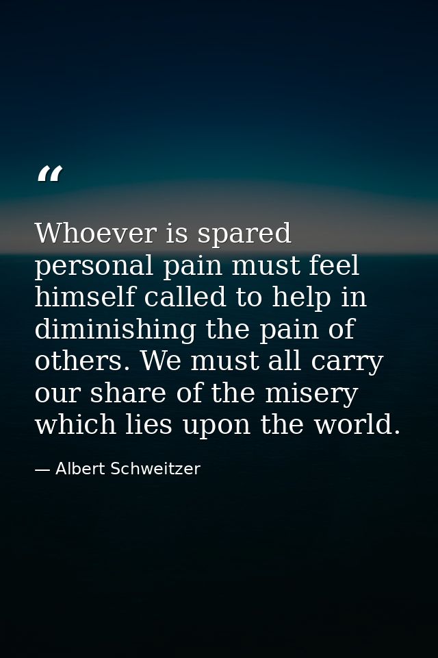 Whoever is spared personal pain must feel himself called to help in diminishing the pain of others. We must all carry ou — Albert Schweitzer