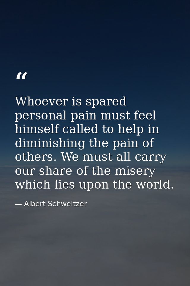 Whoever is spared personal pain must feel himself called to help in diminishing the pain of others. We must all carry ou — Albert Schweitzer