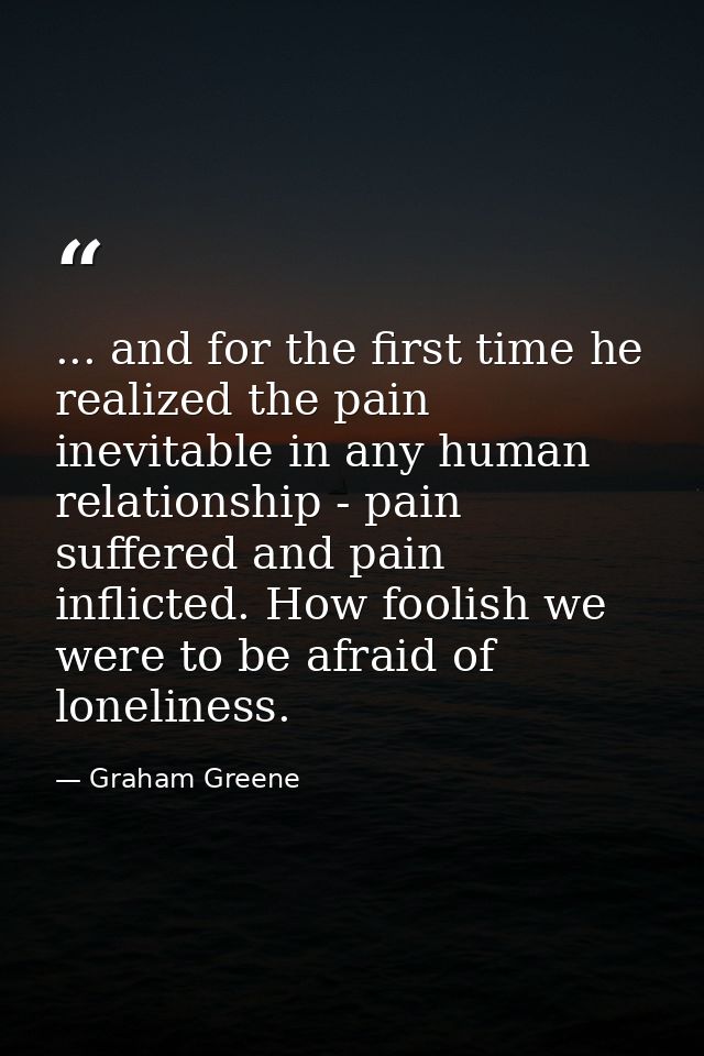... and for the first time he realized the pain inevitable in any human relationship - pain suffered and pain inflicted. — Graham Greene