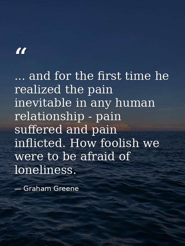 ... and for the first time he realized the pain inevitable in any human relationship - pain suffered and pain inflicted. — Graham Greene