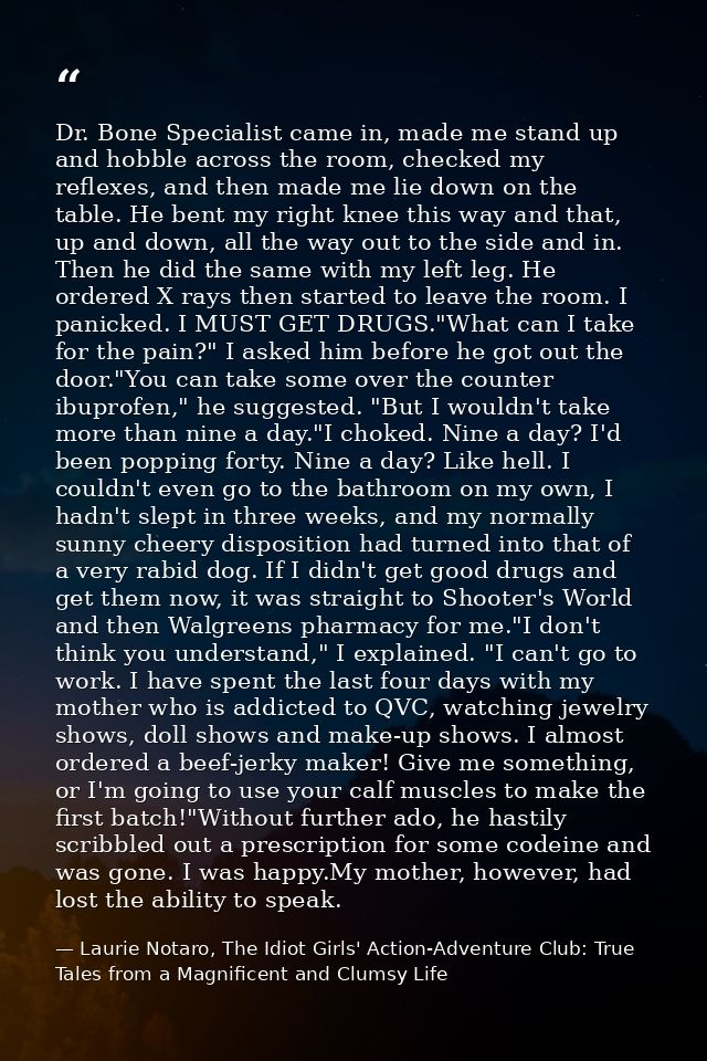 Dr. Bone Specialist came in, made me stand up and hobble across the room, checked my reflexes, and then made me lie down — Laurie Notaro, The Idiot Girls' Action-Adventure Club: True Tales from a Magnificent and Clumsy Life