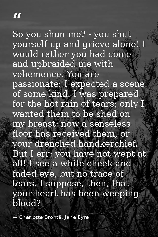 So you shun me? - you shut yourself up and grieve alone! I would rather you had come and upbraided me with vehemence. Yo — Charlotte Brontë, Jane Eyre