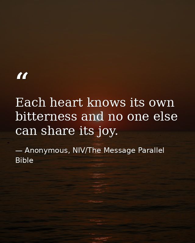 Each heart knows its own bitterness and no one else can share its joy. — Anonymous, NIV/The Message Parallel Bible