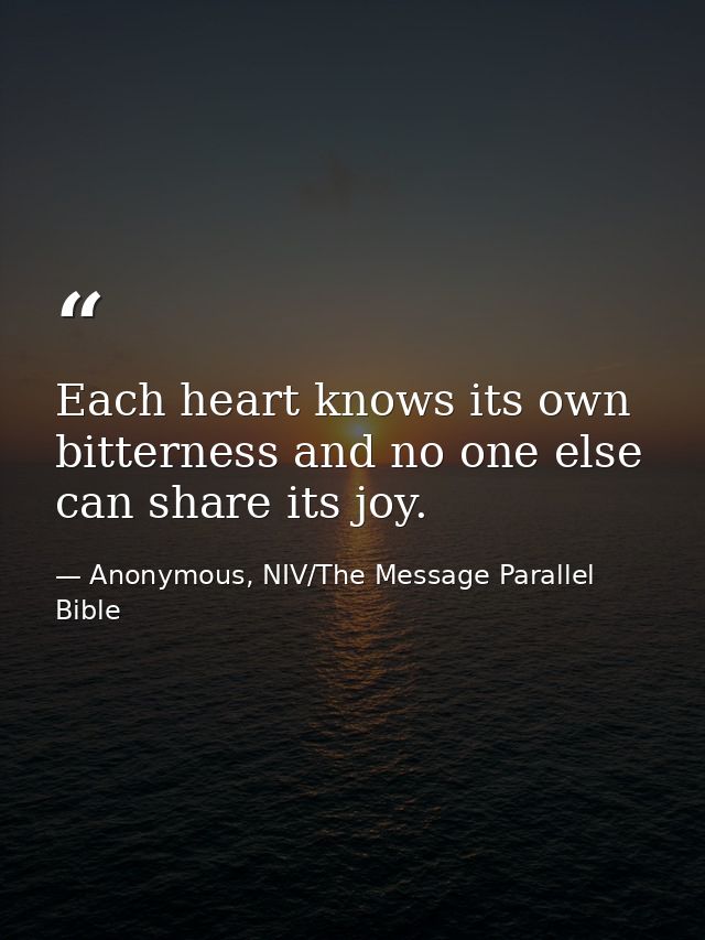 Each heart knows its own bitterness and no one else can share its joy. — Anonymous, NIV/The Message Parallel Bible