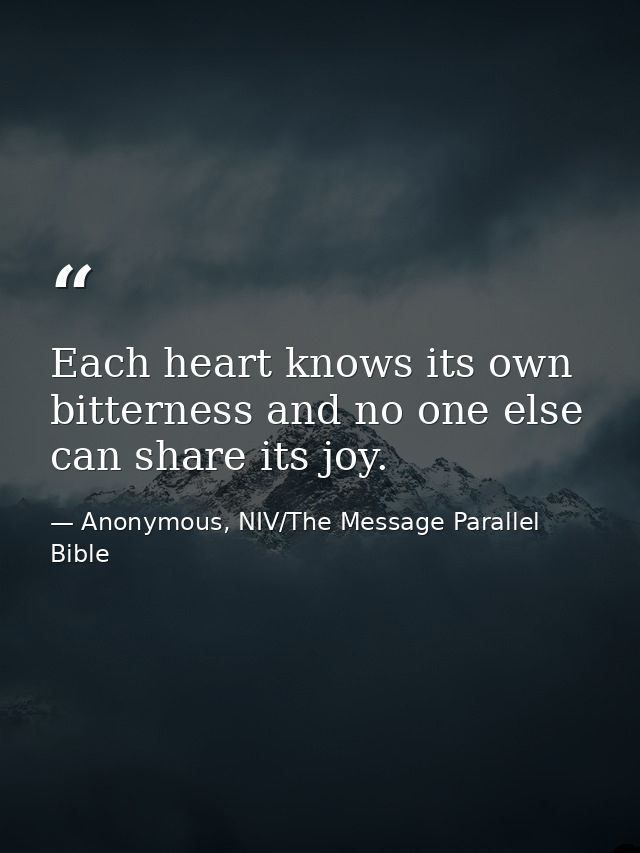 Each heart knows its own bitterness and no one else can share its joy. — Anonymous, NIV/The Message Parallel Bible