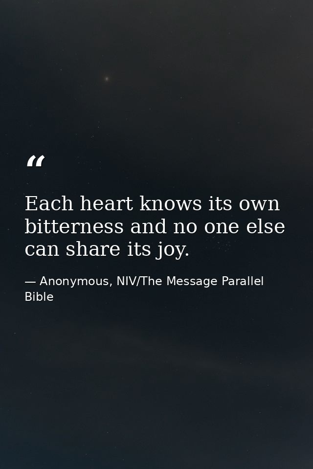 Each heart knows its own bitterness and no one else can share its joy. — Anonymous, NIV/The Message Parallel Bible