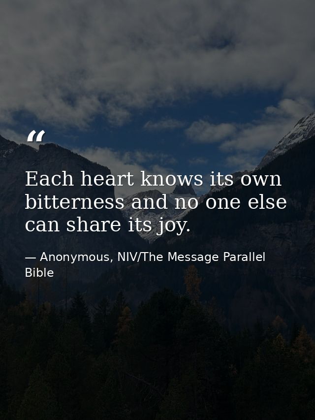 Each heart knows its own bitterness and no one else can share its joy. — Anonymous, NIV/The Message Parallel Bible