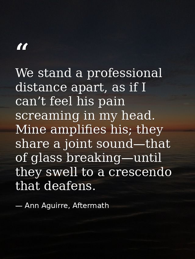 We stand a professional distance apart, as if I can’t feel his pain screaming in my head. Mine amplifies his; they share — Ann Aguirre, Aftermath