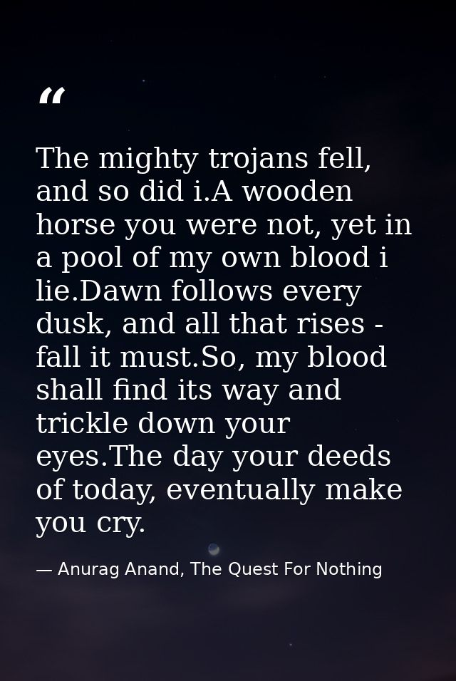 The mighty trojans fell, and so did i.A wooden horse you were not, yet in a pool of my own blood i lie.Dawn follows ever — Anurag Anand, The Quest For Nothing
