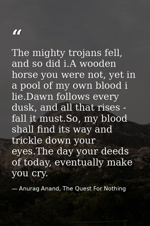 The mighty trojans fell, and so did i.A wooden horse you were not, yet in a pool of my own blood i lie.Dawn follows ever — Anurag Anand, The Quest For Nothing