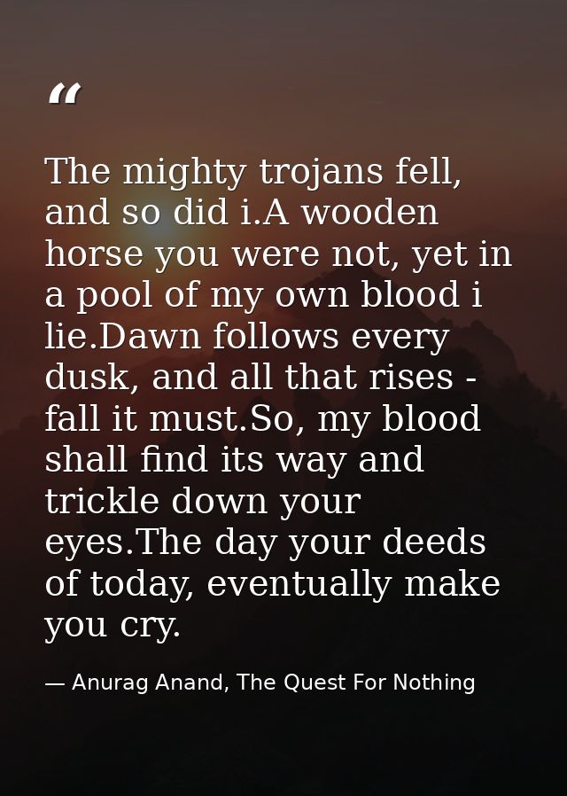 The mighty trojans fell, and so did i.A wooden horse you were not, yet in a pool of my own blood i lie.Dawn follows ever — Anurag Anand, The Quest For Nothing