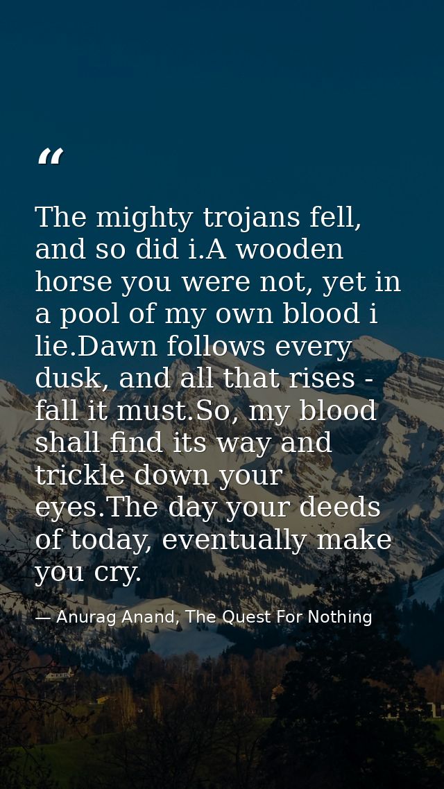 The mighty trojans fell, and so did i.A wooden horse you were not, yet in a pool of my own blood i lie.Dawn follows ever — Anurag Anand, The Quest For Nothing