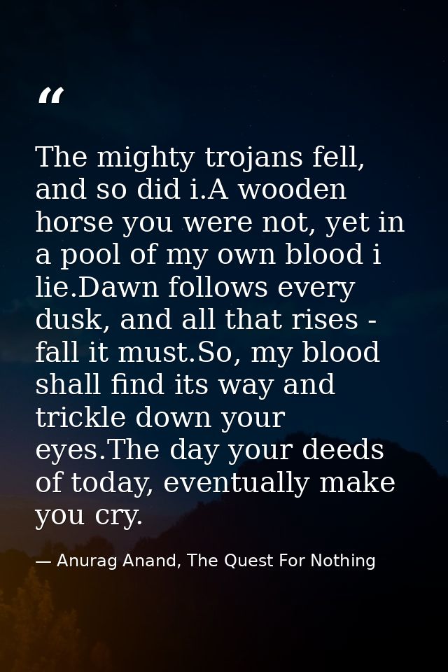 The mighty trojans fell, and so did i.A wooden horse you were not, yet in a pool of my own blood i lie.Dawn follows ever — Anurag Anand, The Quest For Nothing