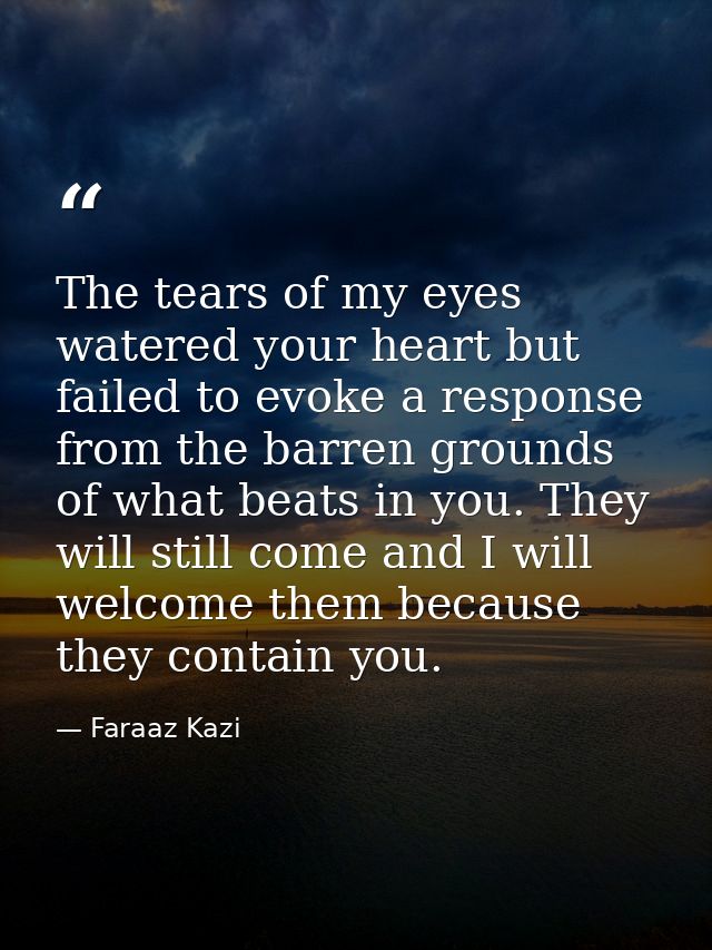 The tears of my eyes watered your heart but failed to evoke a response from the barren grounds of what beats in you. The — Faraaz Kazi