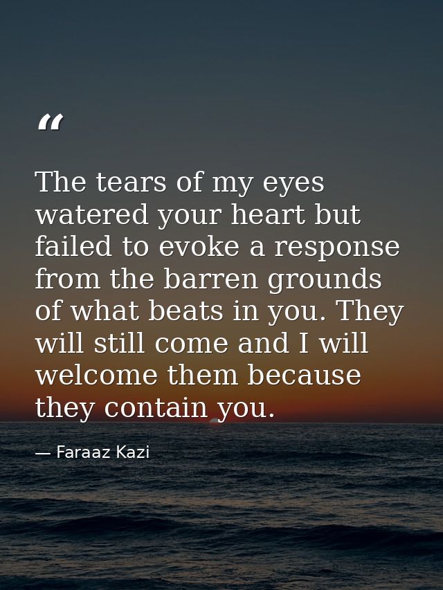The tears of my eyes watered your heart but failed to evoke a response from the barren grounds of what beats in you. The — Faraaz Kazi