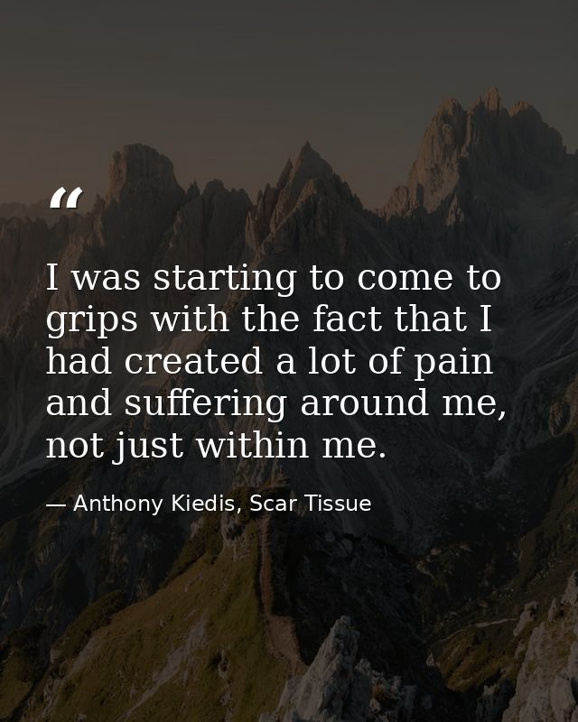 I was starting to come to grips with the fact that I had created a lot of pain and suffering around me, not just within  — Anthony Kiedis, Scar Tissue