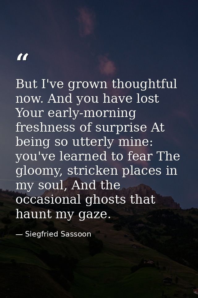But I've grown thoughtful now. And you have lost Your early-morning freshness of surprise At being so utterly mine: you' — Siegfried Sassoon