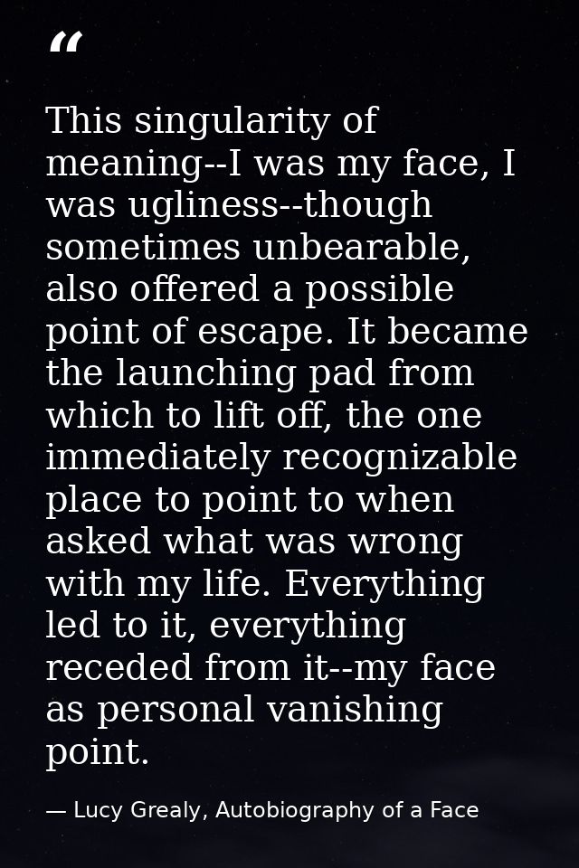This singularity of meaning--I was my face, I was ugliness--though sometimes unbearable, also offered a possible point o — Lucy Grealy, Autobiography of a Face