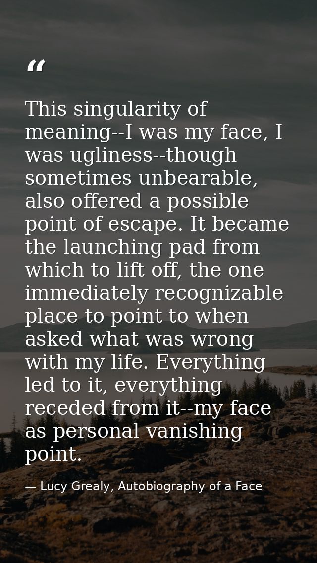 This singularity of meaning--I was my face, I was ugliness--though sometimes unbearable, also offered a possible point o — Lucy Grealy, Autobiography of a Face